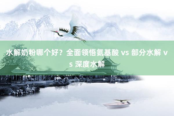水解奶粉哪个好？全面领悟氨基酸 vs 部分水解 vs 深度水解
