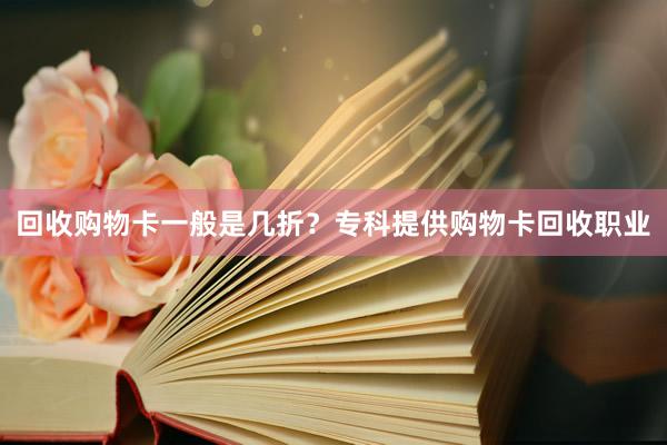 回收购物卡一般是几折？专科提供购物卡回收职业